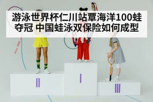 游泳世界杯仁川站覃海洋100蛙夺冠 中国蛙泳双保险如何成型
